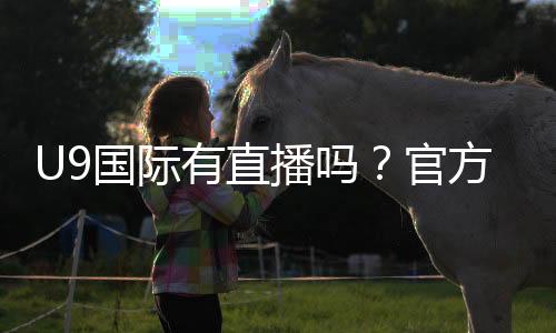 U9国际有直播吗？官方直播入口、观看方法与常见问题一文看懂