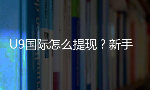 U9国际怎么提现？新手提现步骤、手续费与常见问题全攻略