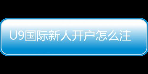 U9国际新人开户怎么注册？新手快速开户流程与优惠领取攻略