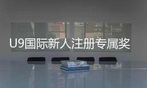 U9国际新人注册专属奖励怎么领取？领取步骤、条件与注意事项全解
