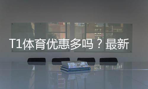 T1体育优惠多吗?最新优惠汇总、折扣力度与领取攻略