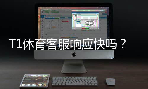 T1体育客服响应快吗？客服响应速度评测与常见问题解决指南