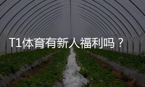 T1体育有新人福利吗？新手注册优惠、领取流程与注意事项全解析