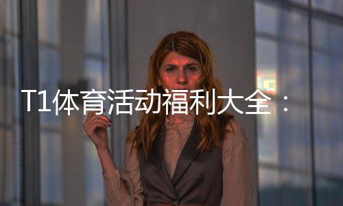 T1体育活动福利大全：领取攻略、规则解析与实用注意事项