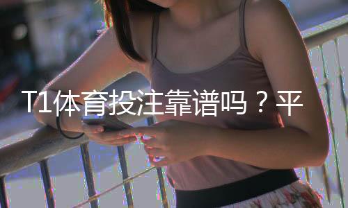 T1体育投注靠谱吗?平台资质、赔率与提现实测全方位评估