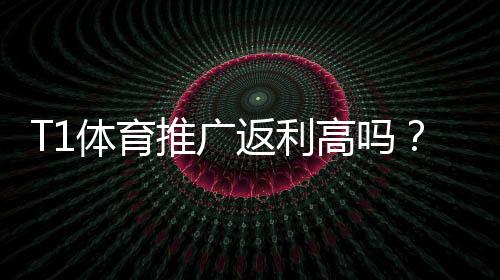 T1体育推广返利高吗?佣金比例、结算方式与提升技巧全解析