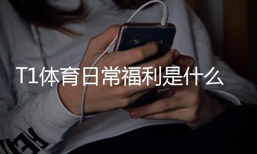 T1体育日常福利是什么意思？新手领取攻略与实用技巧