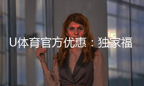 U体育官方优惠：独家福利与高额返水等你来拿