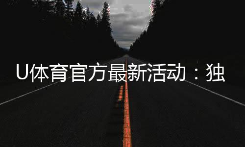 U体育官方最新活动:独家优惠与精彩赛事等你参与