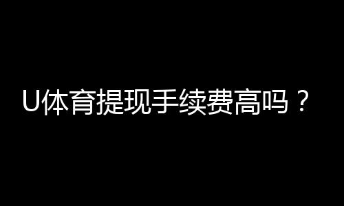 U体育提现手续费高吗?资深玩家解析费用详情与省钱技巧