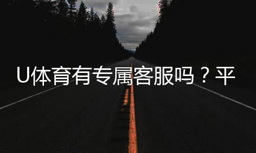U体育有专属客服吗?平台客服体验与联系方式全解析