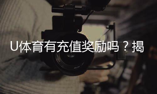 U体育有充值奖励吗?揭秘新用户首充福利与高返水活动