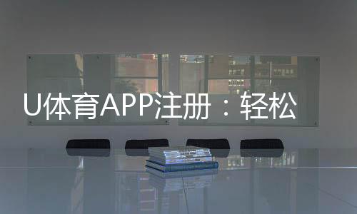 U体育APP注册：轻松三步完成畅享顶级体育投注体验