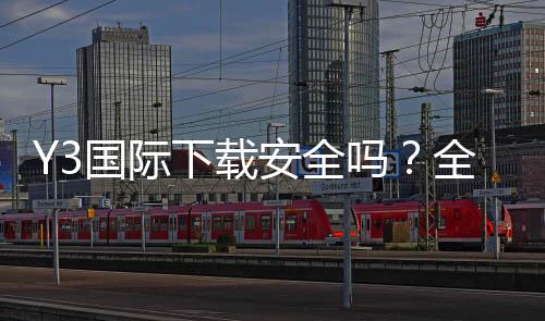 Y3国际下载安全吗？全面安全评测、隐私权限与安装防护攻略