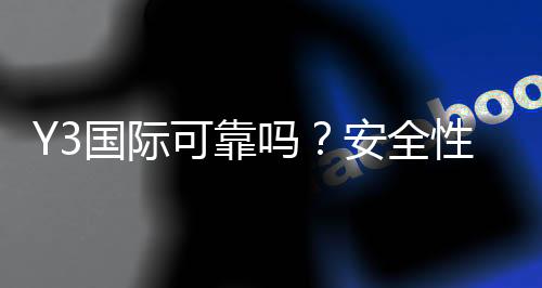 Y3国际可靠吗？安全性、信誉与用户口碑全面评测