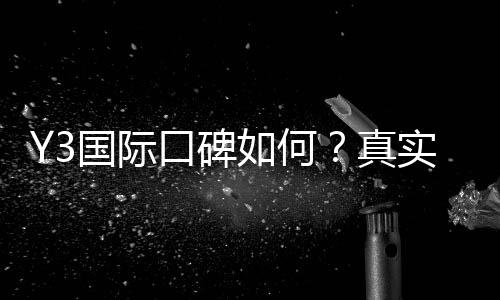 Y3国际口碑如何？真实用户评价、优缺点与可信度全面解析