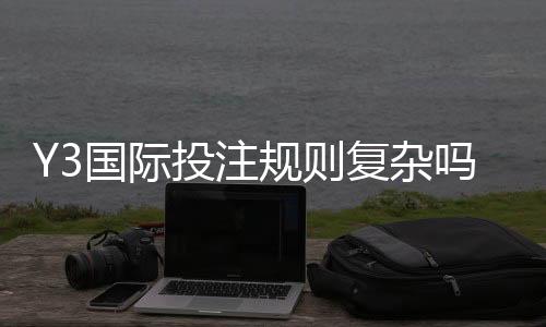 Y3国际投注规则复杂吗？新手必读：玩法解析、下注流程与避坑指南