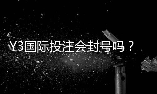 Y3国际投注会封号吗？封号风险、常见触发原因与防封实用攻略