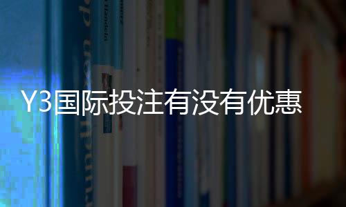Y3国际投注有没有优惠？最新优惠活动、注册福利与领取攻略