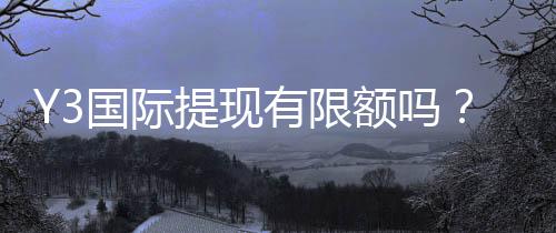 Y3国际提现有限额吗?最新提现限额、手续费与快速到账全解析