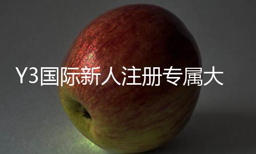 Y3国际新人注册专属大礼包怎么玩？领取步骤、福利明细与使用攻略