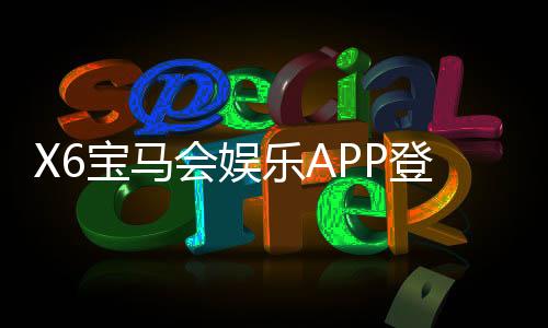 X6宝马会娱乐APP登录：畅享豪华电游体验与独家登录福利