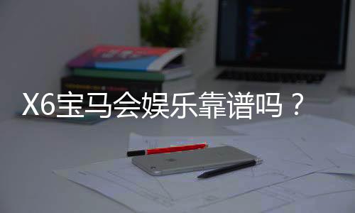 X6宝马会娱乐靠谱吗?资深玩家亲测体验与防坑指南