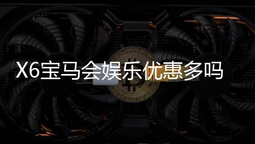 X6宝马会娱乐优惠多吗？资深玩家揭秘真实优惠力度