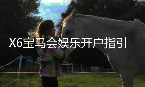 X6宝马会娱乐开户指引：新手必看注册流程与优惠详解