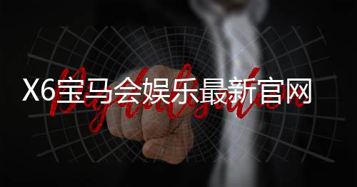 X6宝马会娱乐最新官网入口：畅享豪华电游体验与独家优惠活动