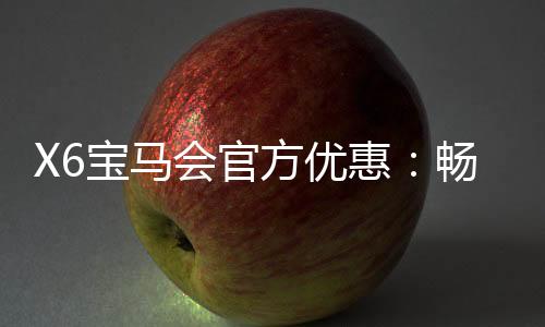 X6宝马会官方优惠:畅享豪礼与独家游戏体验