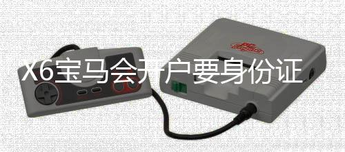 X6宝马会开户要身份证吗？详解注册流程与证件要求
