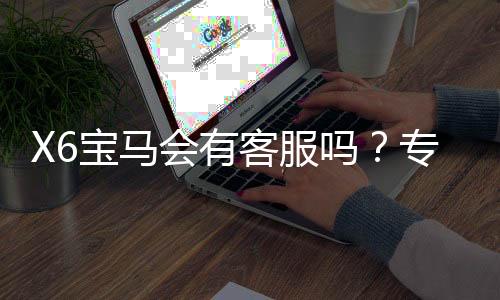 X6宝马会有客服吗?专业解答平台服务与联系渠道