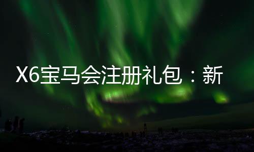 X6宝马会注册礼包：新会员专享豪礼及首存优惠攻略
