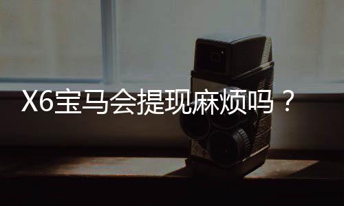 X6宝马会提现麻烦吗？资深玩家亲测到账速度与注意事项