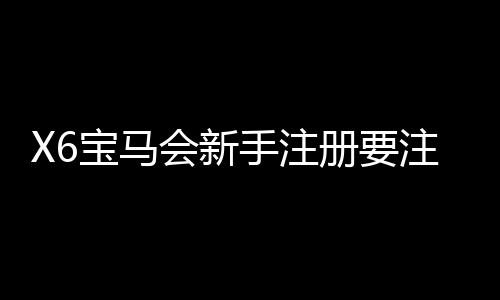 X6宝马会新手注册要注意什么?5大关键事项助你顺利开局
