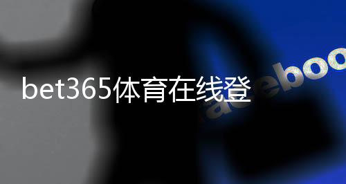 bet365体育在线登录怎么操作?新手注册与登录完整指南