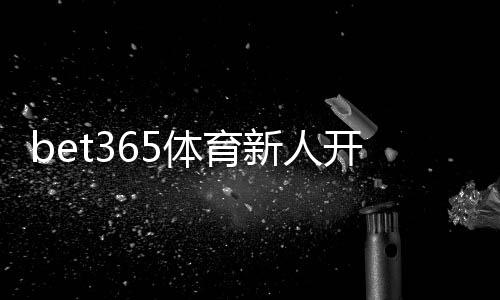 bet365体育新人开户攻略:一步步注册流程、首存优惠与账号安全全指南