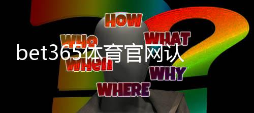 bet365体育官网认证怎么操作？完整账号验证步骤、所需资料与常见问题解答