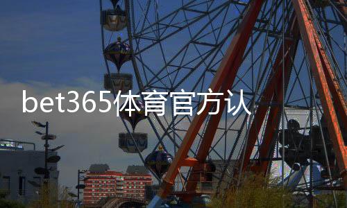 bet365体育官方认证登录怎么做？新手注册、实名认证与安全登录详细教程