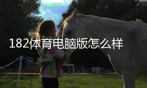 182体育电脑版怎么样？详尽安装教程、功能评测与用户体验分析