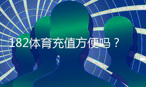 182体育充值方便吗？充值方式、到账速度、安全性与常见问题全面解析
