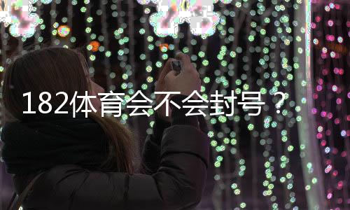 182体育会不会封号？官方封号规则解析与防封实用攻略