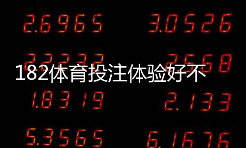 182体育投注体验好不好？真实用户评测：玩法、充值出款与安全性全面解析