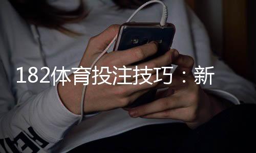 182体育投注技巧：新手必学的投注策略与盈利实战全攻略