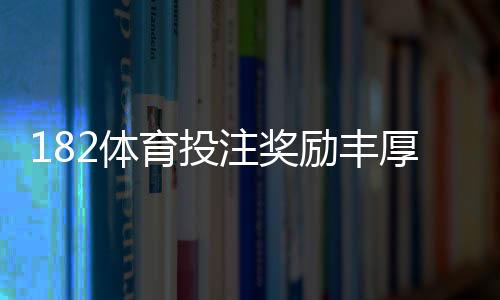 182体育投注奖励丰厚吗？最新优惠种类、领取条件与实测回报全解析