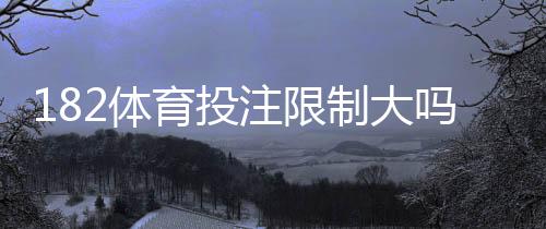 182体育投注限制大吗?新手必看:注册、投注、提款与风控限制全面解析