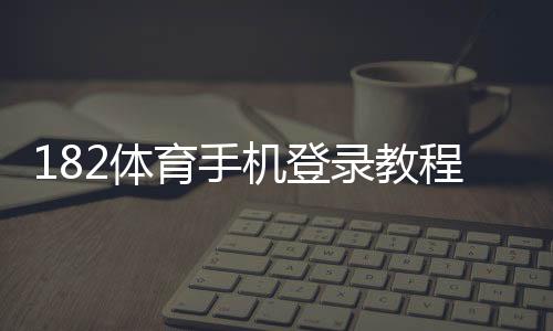 182体育手机登录教程：安卓iOS下载安装、快速注册与常见问题解决