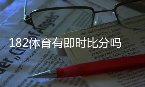 182体育有即时比分吗？实时比分功能、更新频率与使用方法一文看懂