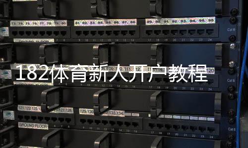 182体育新人开户教程:注册步骤、实名认证与优惠领取详解